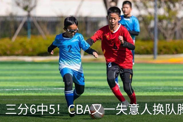 三分6中5！CBA又一失意人换队腾飞 当初未被用好？