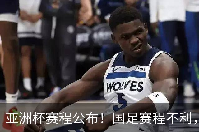 亚洲杯赛程公布！国足赛程不利，末轮或遇“生死战”，少1天休整
