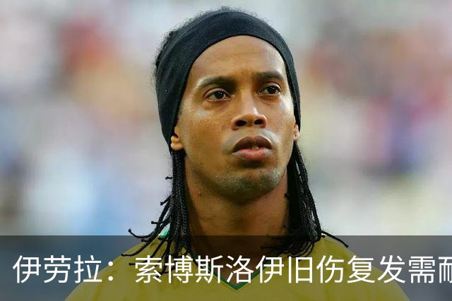 伊劳拉：索博斯洛伊旧伤复发需耐心，欧冠维拉利尔成疑