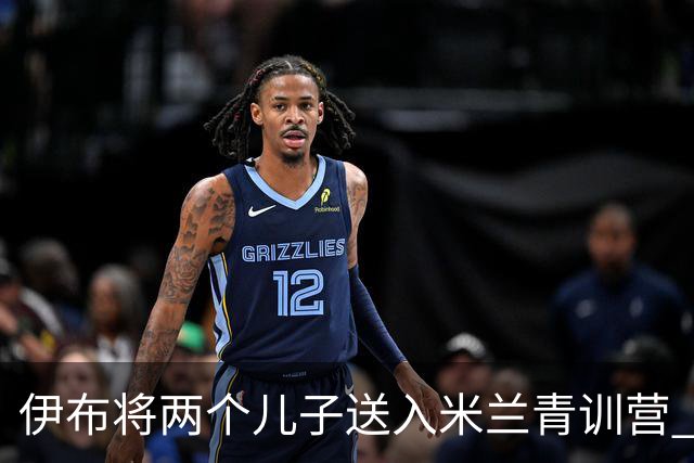 伊布将两个儿子送入米兰青训营 一个U17一个U15