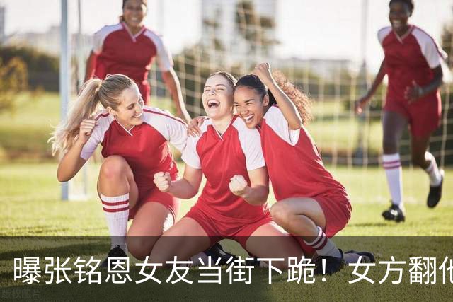 曝张铭恩女友当街下跪！女方翻他手机崩溃打自己，又猛捶张铭恩头