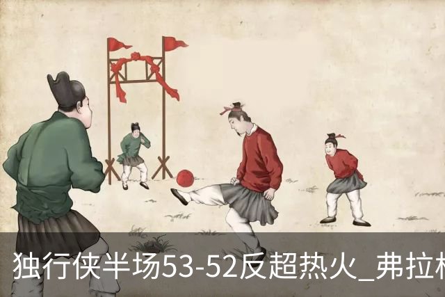 独行侠半场53-52反超热火 弗拉格13分8助3断 字母哥12+10+8+5失误