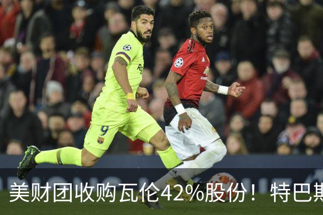 美财团收购瓦伦42%股份！特巴斯：买方是全球顶级投资者利好西甲