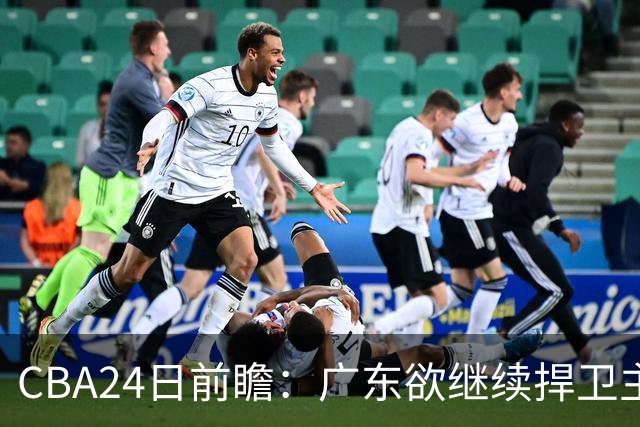 CBA24日前瞻：广东欲继续捍卫主场 邹阳状态火热率队挑战卫冕冠军