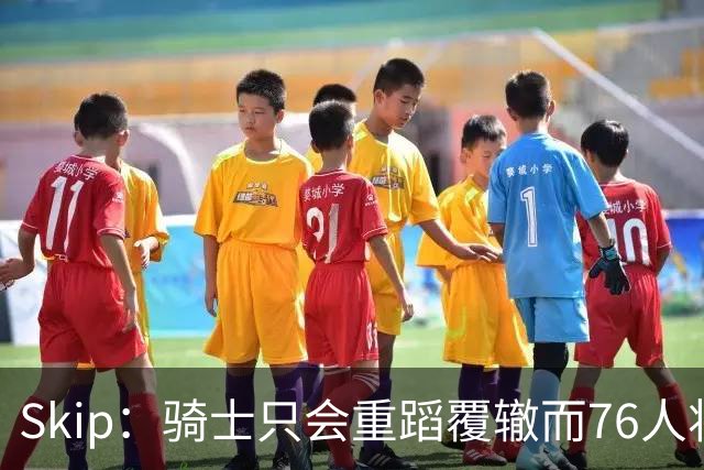 Skip：骑士只会重蹈覆辙而76人将打进总决赛 骑士的问题在教练